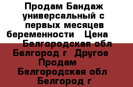 Продам Бандаж универсальный с первых месяцев беременности › Цена ­ 599 - Белгородская обл., Белгород г. Другое » Продам   . Белгородская обл.,Белгород г.